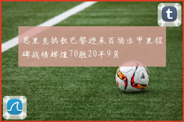 恩里克执教巴黎迎来百场法甲里程碑战绩辉煌70胜20平9负