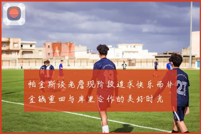 帕金斯谈老詹现阶段追求快乐而非金钱重回与库里合作的美好时光