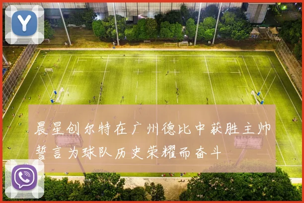晨星创尔特在广州德比中获胜主帅誓言为球队历史荣耀而奋斗