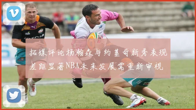 拓媒评论杨瀚森与约基奇新秀表现差距显著NBA未来发展需重新审视