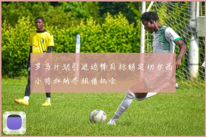 罗马计划引进边锋目标锁定切尔西小将加纳乔租借机会