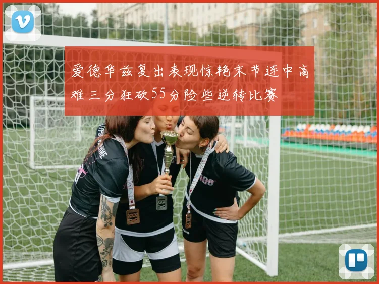 爱德华兹复出表现惊艳末节连中高难三分狂砍55分险些逆转比赛