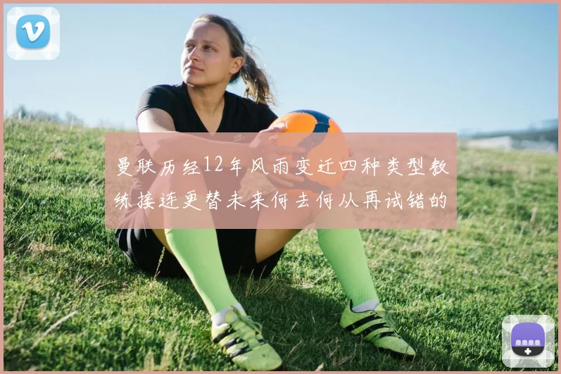 曼联历经12年风雨变迁四种类型教练接连更替未来何去何从再试错的空间有多少
