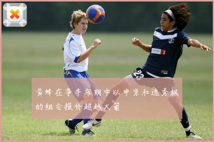 黄蜂在争夺布朗中以申京和选秀权的组合报价超越火箭
