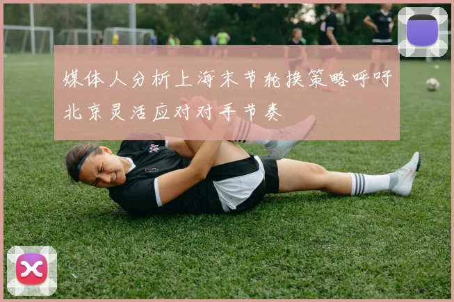 媒体人分析上海末节轮换策略呼吁北京灵活应对对手节奏