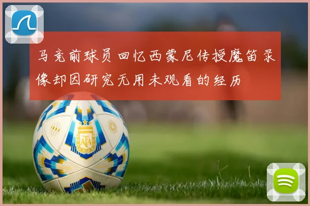 马竞前球员回忆西蒙尼传授魔笛录像却因研究无用未观看的经历