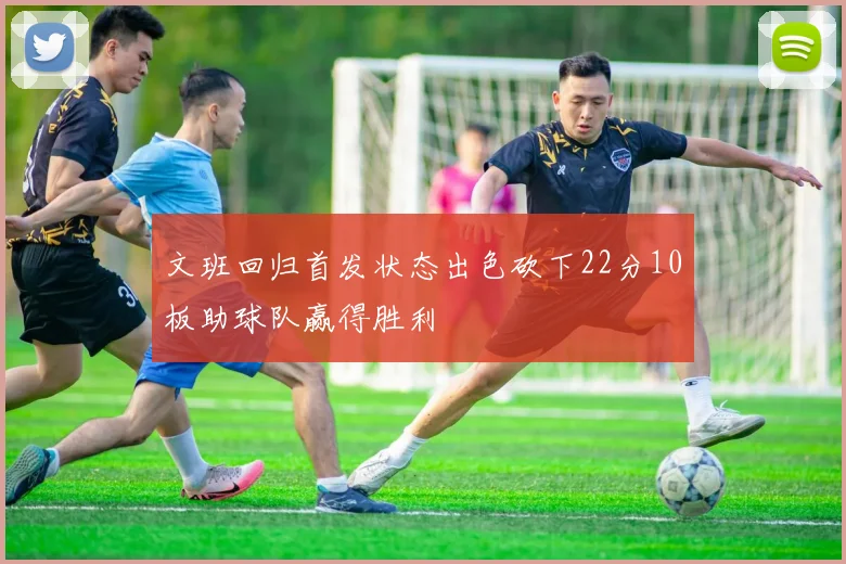 文班回归首发状态出色砍下22分10板助球队赢得胜利
