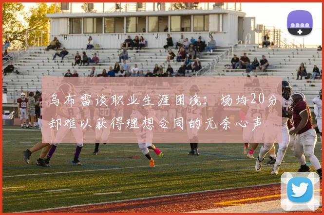 乌布雷谈职业生涯困境：场均20分却难以获得理想合同的无奈心声