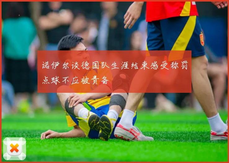 诺伊尔谈德国队生涯结束感受称罚点球不应被责备