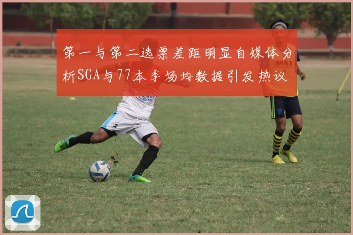 第一与第二选票差距明显自媒体分析SGA与77本季场均数据引发热议