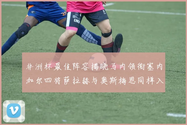 非洲杯最佳阵容揭晓马内领衔塞内加尔四将萨拉赫与奥斯梅恩同样入选