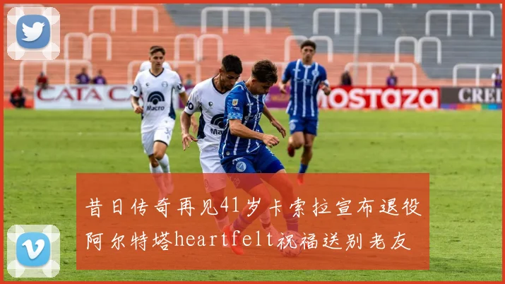 昔日传奇再见41岁卡索拉宣布退役阿尔特塔heartfelt祝福送别老友