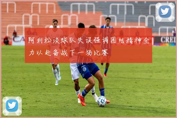 阿利松谈球队失误强调团结精神全力以赴备战下一场比赛