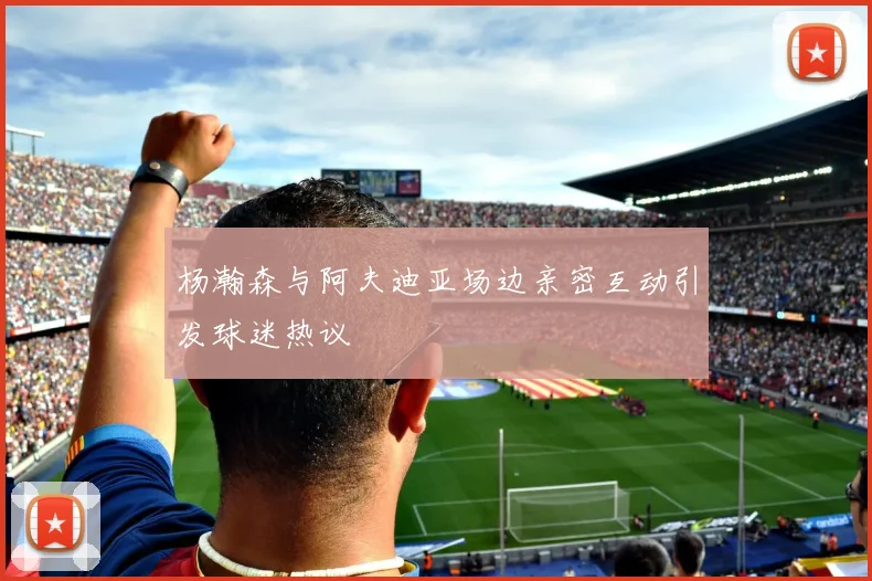 杨瀚森与阿夫迪亚场边亲密互动引发球迷热议