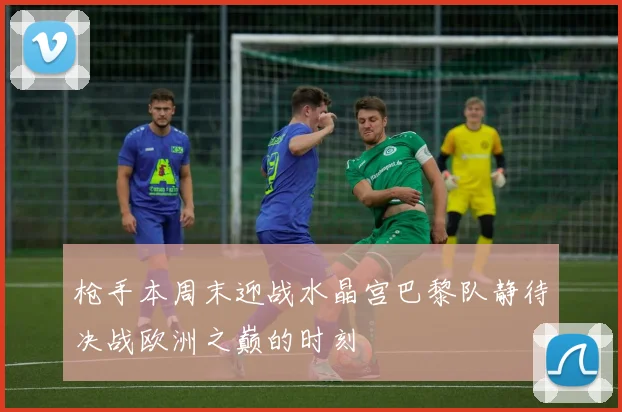 枪手本周末迎战水晶宫巴黎队静待决战欧洲之巅的时刻