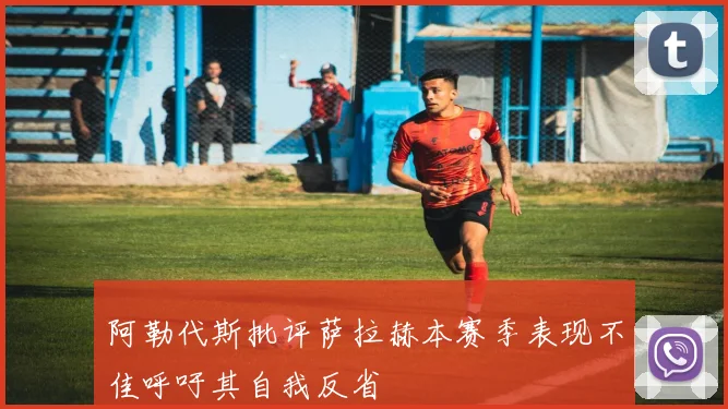 阿勒代斯批评萨拉赫本赛季表现不佳呼吁其自我反省