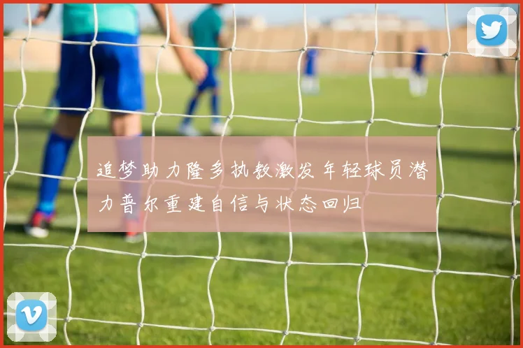 追梦助力隆多执教激发年轻球员潜力普尔重建自信与状态回归