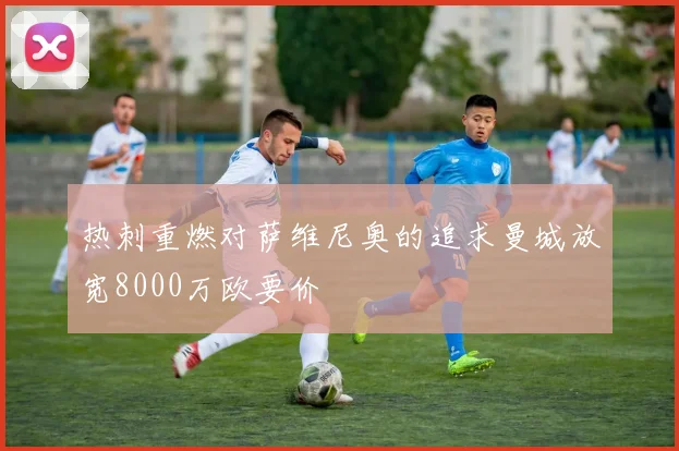 热刺重燃对萨维尼奥的追求曼城放宽8000万欧要价