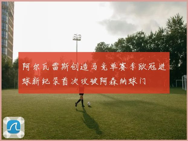 阿尔瓦雷斯创造马竞单赛季欧冠进球新纪录首次攻破阿森纳球门