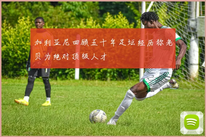 加利亚尼回顾五十年足坛经历称老贝为绝对顶级人才