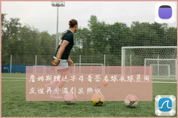 詹姆斯赠送字母哥签名球衣球员间友谊再升温引发热议