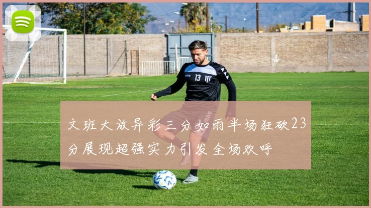 文班大放异彩三分如雨半场狂砍23分展现超强实力引发全场欢呼
