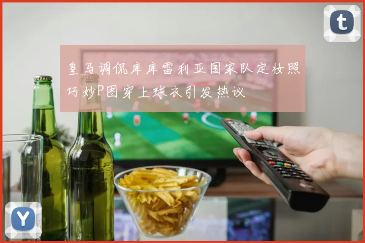 皇马调侃库库雷利亚国家队定妆照巧妙P图穿上球衣引发热议