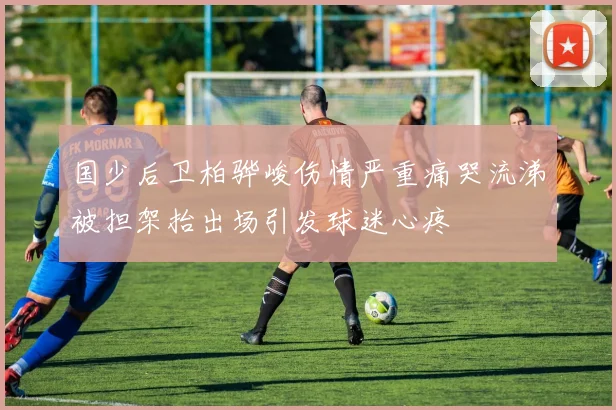 国少后卫柏骅峻伤情严重痛哭流涕被担架抬出场引发球迷心疼