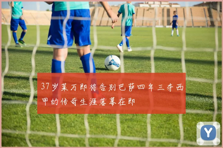 37岁莱万即将告别巴萨四年三夺西甲的传奇生涯落幕在即
