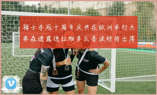 骑士夺冠十周年庆典在欧洲举行杰弗森透露德拉维多瓦香波特将出席