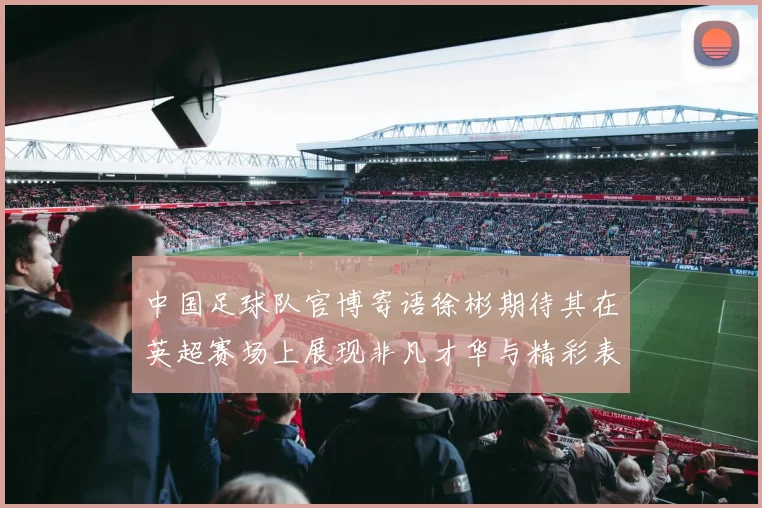 中国足球队官博寄语徐彬期待其在英超赛场上展现非凡才华与精彩表现
