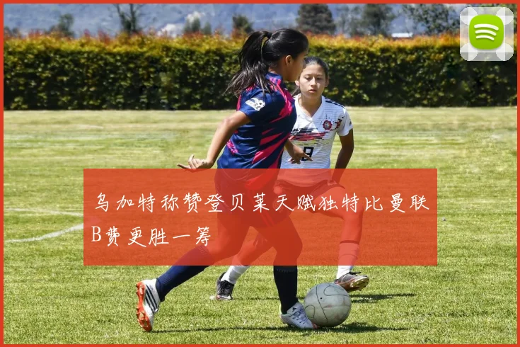 乌加特称赞登贝莱天赋独特比曼联B费更胜一筹